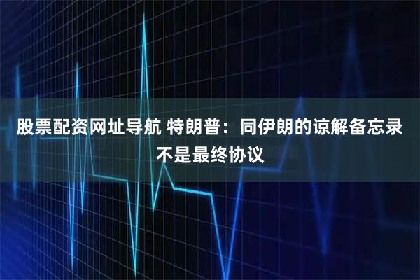 股票配资网址导航 特朗普：同伊朗的谅解备忘录不是最终协议