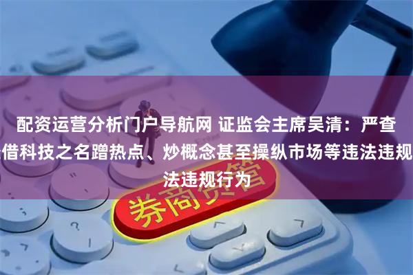 配资运营分析门户导航网 证监会主席吴清：严查严处借科技之名蹭热点、炒概念甚至操纵市场等违法违规行为