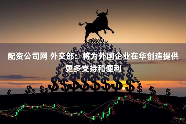 配资公司网 外交部：将为外国企业在华创造提供更多支持和便利