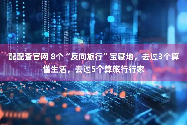 配配查官网 8个“反向旅行”宝藏地,去过3个算懂生活,去过5个算旅行行家