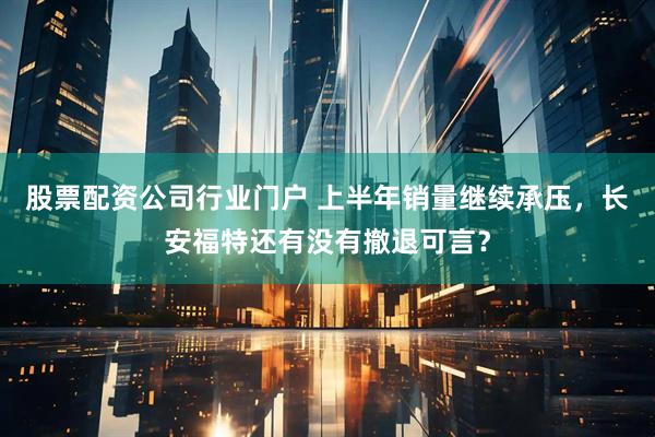 股票配资公司行业门户 上半年销量继续承压，长安福特还有没有撤退可言？