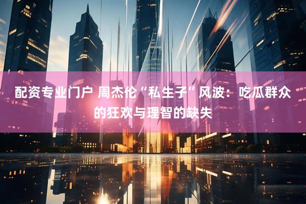 配资专业门户 周杰伦“私生子”风波：吃瓜群众的狂欢与理智的缺失