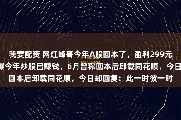 我要配资 网红峰哥今年A股回本了，盈利299元！“峰哥亡命天涯”自曝今年炒股已赚钱，6月曾称回本后卸载同花顺，今日却回复：此一时彼一时