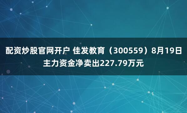 配资炒股官网开户 佳发教育(300559)8月19日主力资金净卖出227.79万元