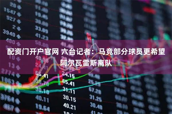 配资门开户官网 六台记者：马竞部分球员更希望阿尔瓦雷斯离队